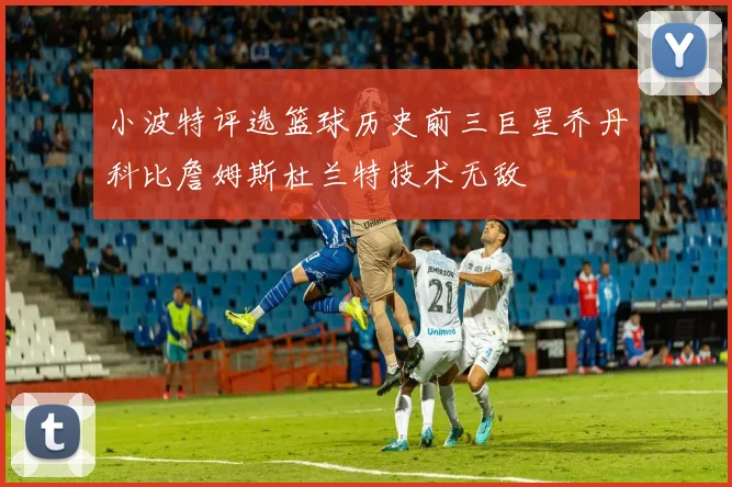小波特评选篮球历史前三巨星乔丹科比詹姆斯杜兰特技术无敌