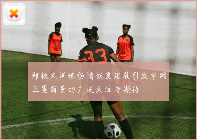 郑钦文训练伤情恢复进展引发中网卫冕前景的广泛关注与期待