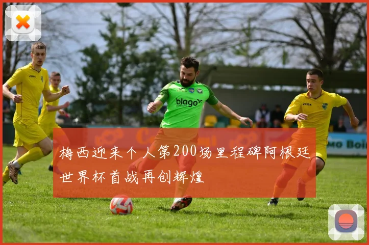 梅西迎来个人第200场里程碑阿根廷世界杯首战再创辉煌