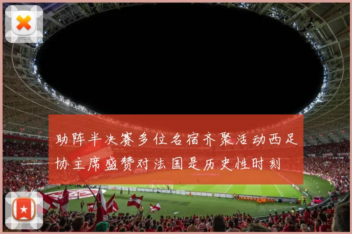 助阵半决赛多位名宿齐聚活动西足协主席盛赞对法国是历史性时刻