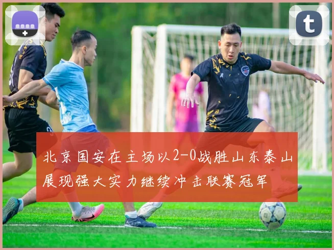 北京国安在主场以2-0战胜山东泰山展现强大实力继续冲击联赛冠军