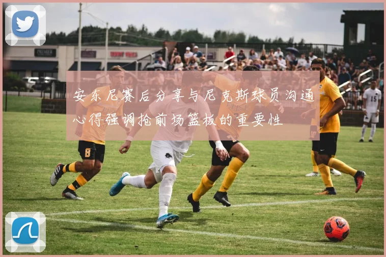 安东尼赛后分享与尼克斯球员沟通心得强调抢前场篮板的重要性