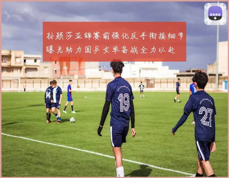 孙颖莎亚锦赛前强化反手衔接细节曝光助力国乒女单备战全力以赴