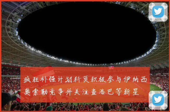 疯狂补强计划科莫积极参与伊纳西奥索勒竞争并关注查洛巴等新星