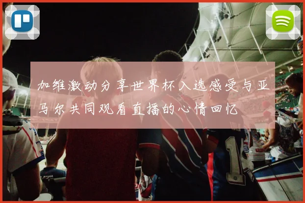 加维激动分享世界杯入选感受与亚马尔共同观看直播的心情回忆