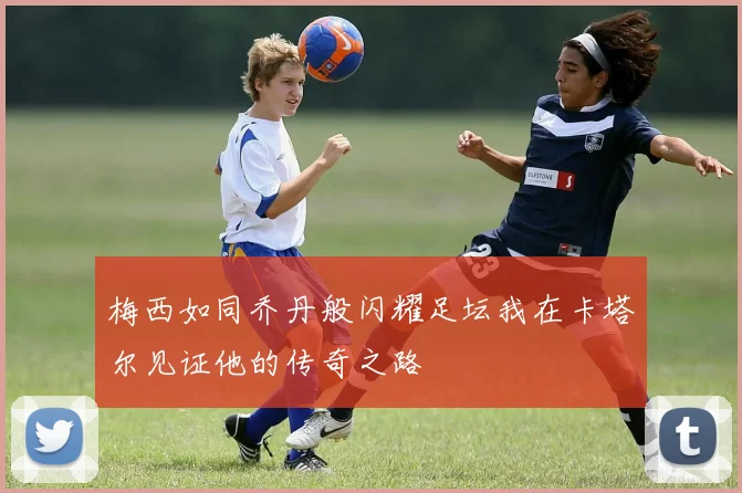 梅西如同乔丹般闪耀足坛我在卡塔尔见证他的传奇之路