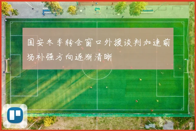国安冬季转会窗口外援谈判加速前场补强方向逐渐清晰