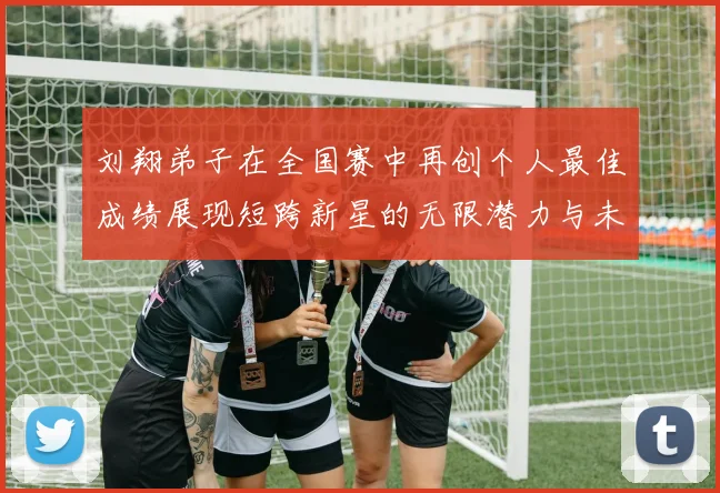刘翔弟子在全国赛中再创个人最佳成绩展现短跨新星的无限潜力与未来希望