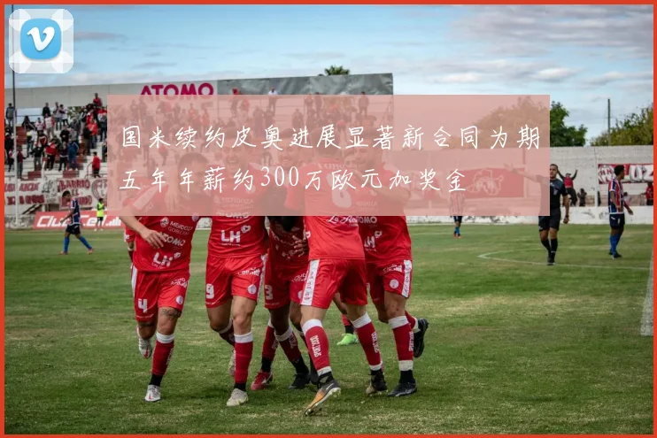 国米续约皮奥进展显著新合同为期五年年薪约300万欧元加奖金