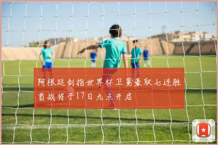 阿根廷剑指世界杯卫冕豪取七连胜首战将于17日九点开启