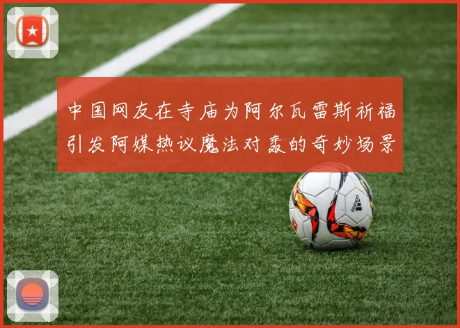 中国网友在寺庙为阿尔瓦雷斯祈福引发阿媒热议魔法对轰的奇妙场景