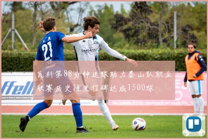 瓦科第88分钟进球助力泰山队职业联赛历史性里程碑达成1500球