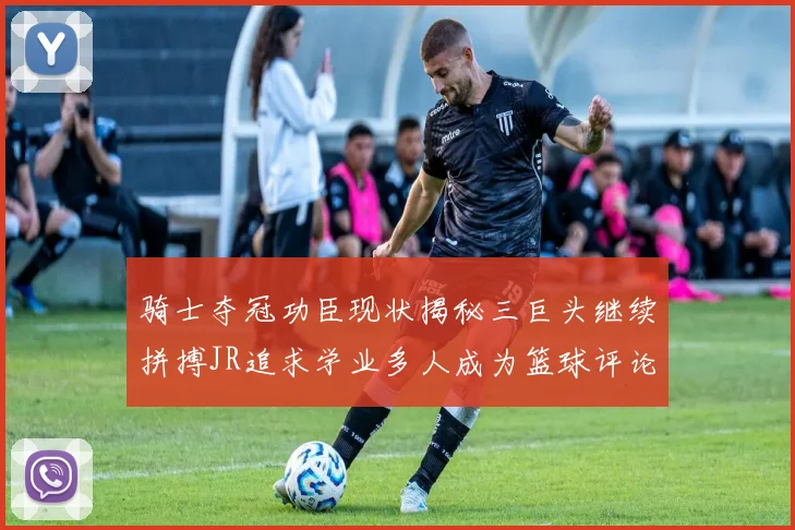 骑士夺冠功臣现状揭秘三巨头继续拼搏JR追求学业多人成为篮球评论员