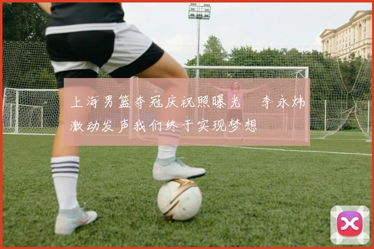 上海男篮夺冠庆祝照曝光偰李永炜激动发声我们终于实现梦想