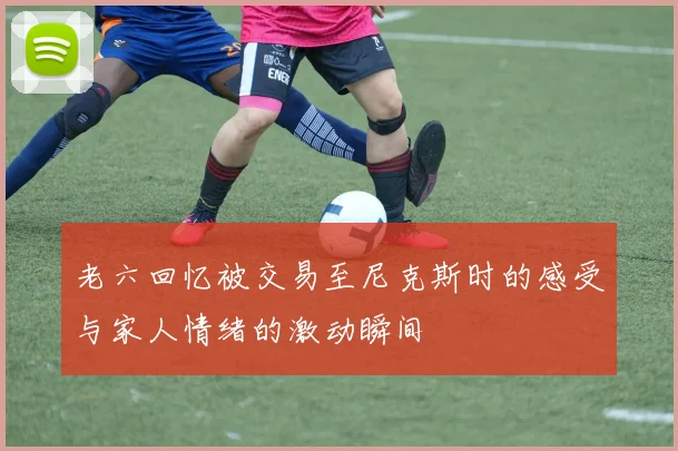 老六回忆被交易至尼克斯时的感受与家人情绪的激动瞬间